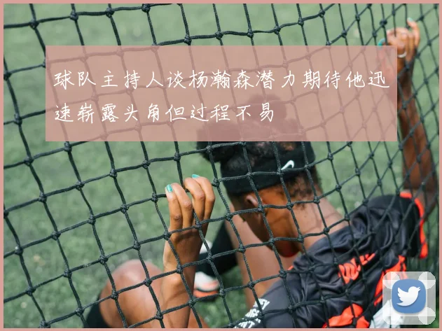 球队主持人谈杨瀚森潜力期待他迅速崭露头角但过程不易