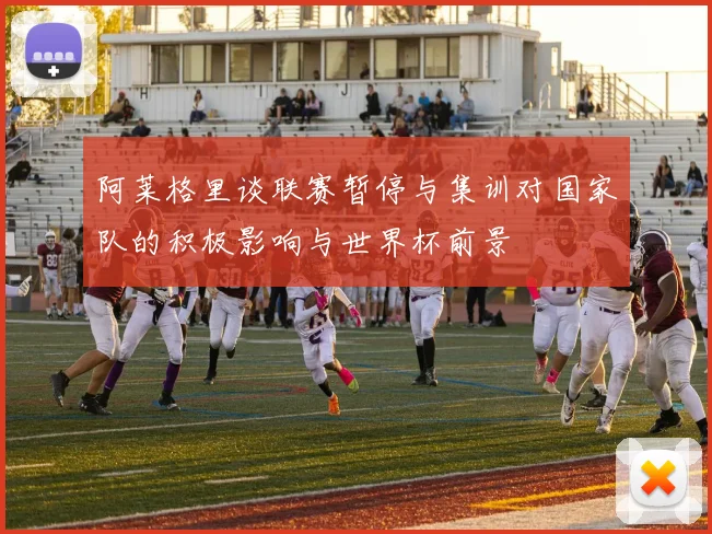 阿莱格里谈联赛暂停与集训对国家队的积极影响与世界杯前景