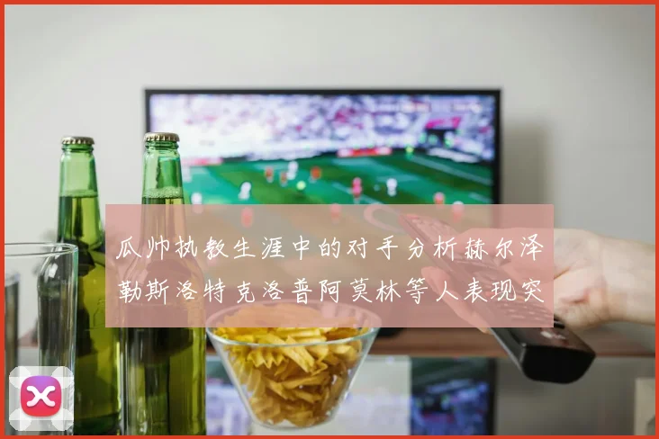 瓜帅执教生涯中的对手分析赫尔泽勒斯洛特克洛普阿莫林等人表现突出