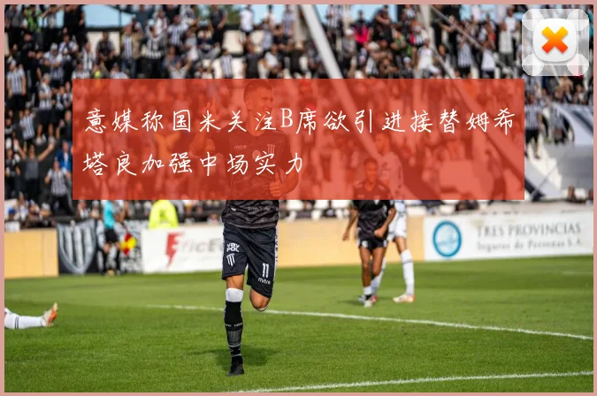 意媒称国米关注B席欲引进接替姆希塔良加强中场实力