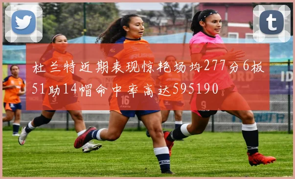 杜兰特近期表现惊艳场均277分6板51助14帽命中率高达595190