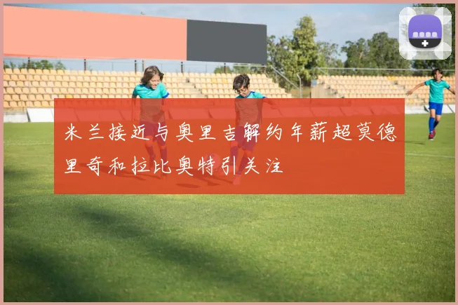 米兰接近与奥里吉解约年薪超莫德里奇和拉比奥特引关注