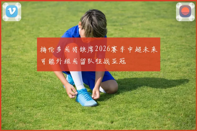 梅伦多或将缺席2026赛季中超未来可能外租或留队征战亚冠