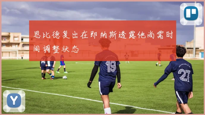 恩比德复出在即纳斯透露他尚需时间调整状态