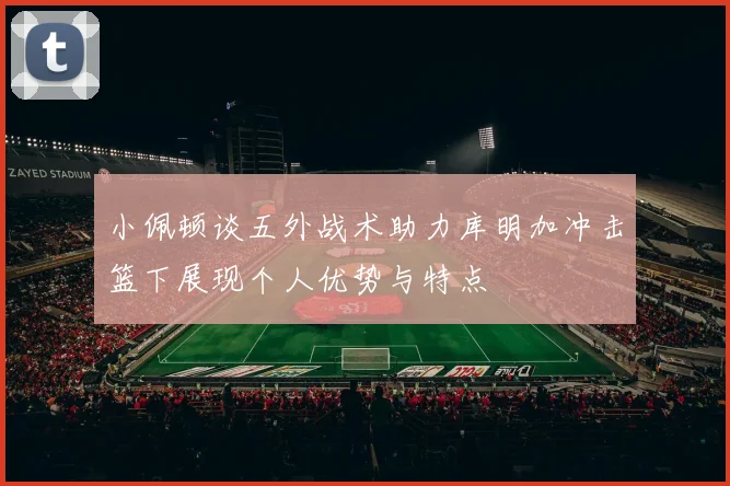 小佩顿谈五外战术助力库明加冲击篮下展现个人优势与特点