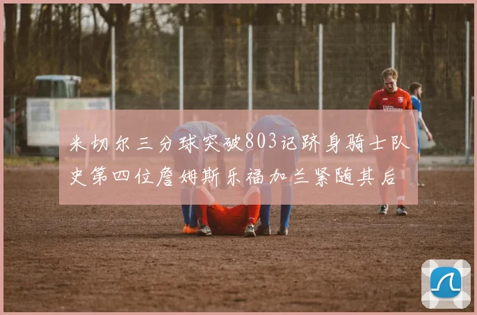 米切尔三分球突破803记跻身骑士队史第四位詹姆斯乐福加兰紧随其后