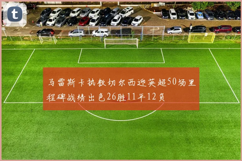 马雷斯卡执教切尔西迎英超50场里程碑战绩出色26胜11平12负