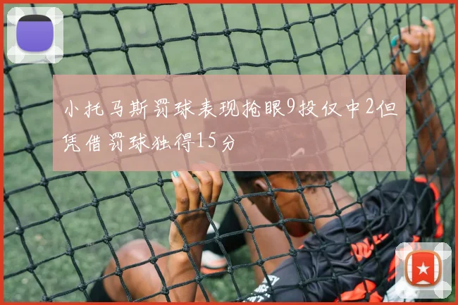 小托马斯罚球表现抢眼9投仅中2但凭借罚球独得15分