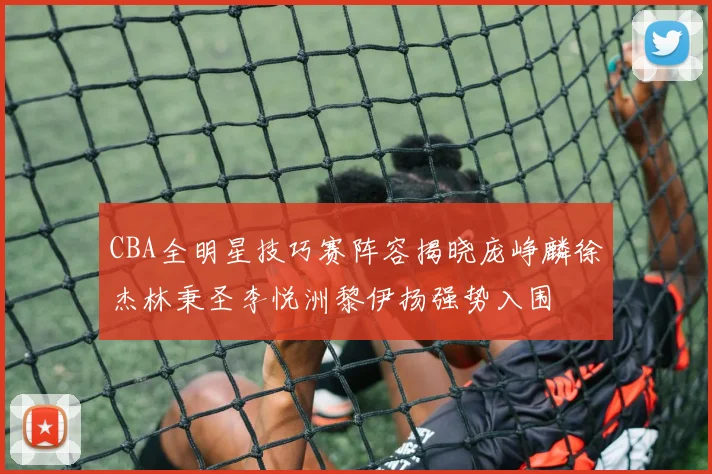 CBA全明星技巧赛阵容揭晓庞峥麟徐杰林秉圣李悦洲黎伊扬强势入围